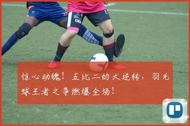 惊心动魄!五比二的大逆转,羽毛球王者之争燃爆全场!