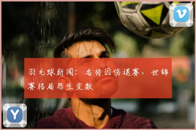 羽毛球新闻:名将因伤退赛,世锦赛格局恐生变数