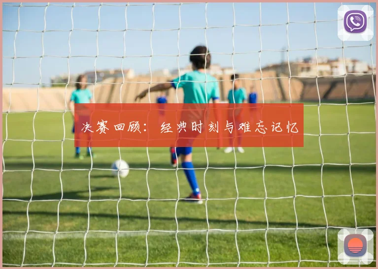 决赛回顾:经典时刻与难忘记忆