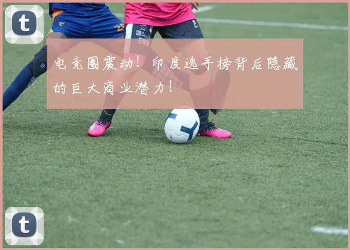 电竞圈震动！印度选手榜背后隐藏的巨大商业潜力！