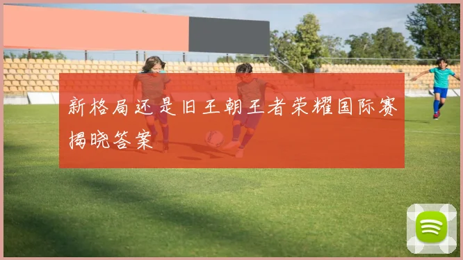 新格局还是旧王朝王者荣耀国际赛揭晓答案