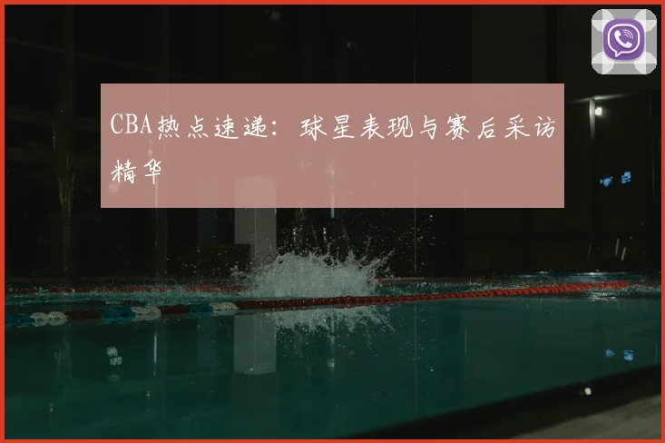 CBA热点速递：球星表现与赛后采访精华