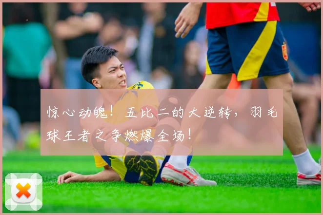 惊心动魄!五比二的大逆转,羽毛球王者之争燃爆全场!