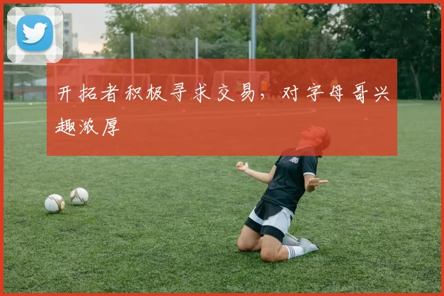 开拓者积极寻求交易，对字母哥兴趣浓厚