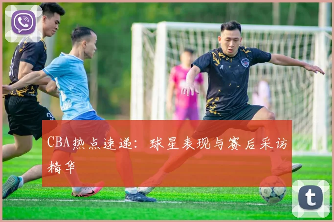 CBA热点速递：球星表现与赛后采访精华