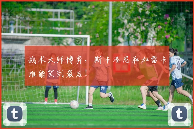 战术大师博弈,斯卡洛尼和加雷卡谁能笑到最后!