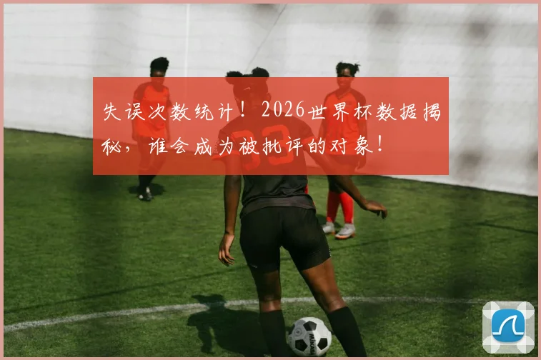 失误次数统计!2026世界杯数据揭秘,谁会成为被批评的对象!